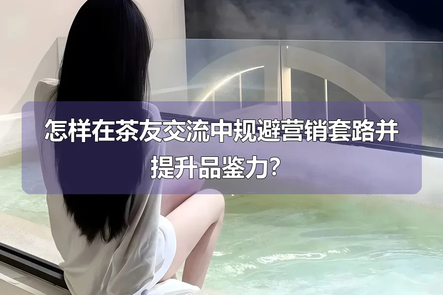 怎样在茶友交流中规避营销套路并提升品鉴力?